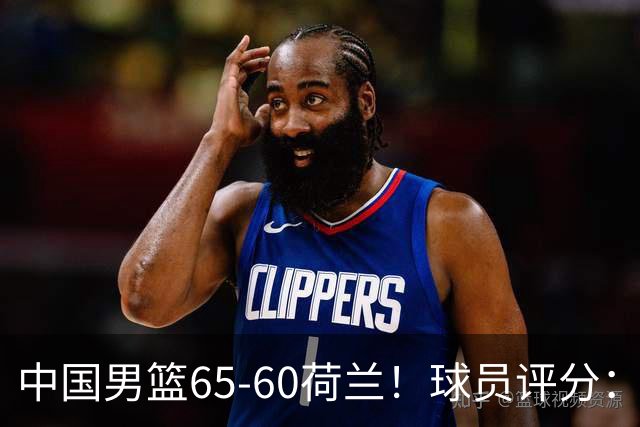 中国男篮65-60荷兰！球员评分：4人满分，3人良好，2人不合格