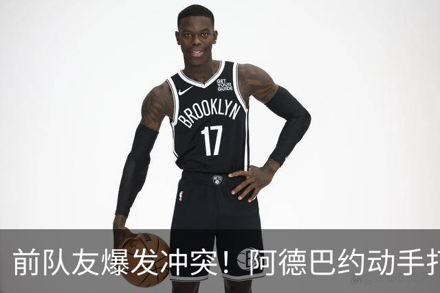 前队友爆发冲突！阿德巴约动手打希罗 疑似不满对方吐槽自己不值顶薪
