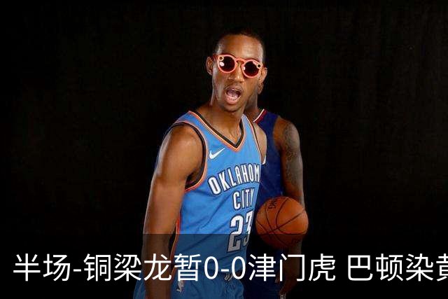 半场-铜梁龙暂0-0津门虎 巴顿染黄 双方总计0射正