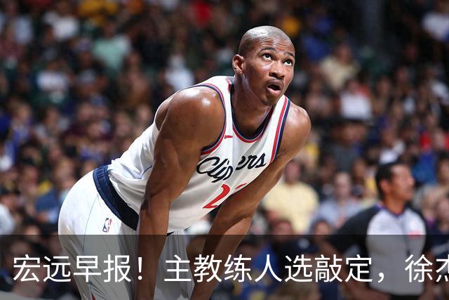宏远早报！主教练人选敲定，徐杰接受姚明邀请，宏远外援好消息！