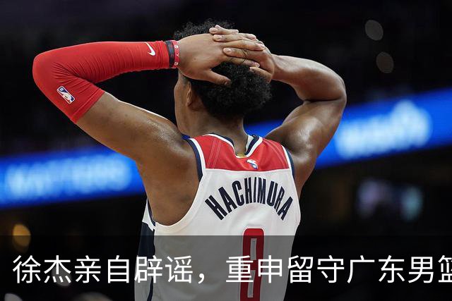徐杰亲自辟谣，重申留守广东男篮，CBA转会风波平息