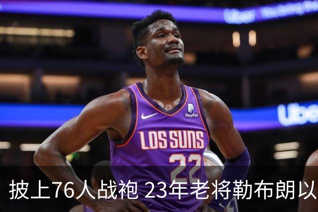 披上76人战袍 23年老将勒布朗以极小合同签约为第五冠最后冲刺