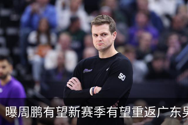 曝周鹏有望新赛季有望重返广东男篮！未来或成为杜锋接班人