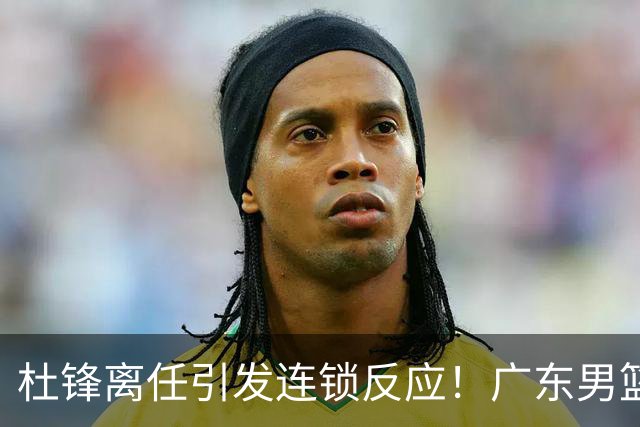 杜锋离任引发连锁反应！广东男篮两名球员有望留队，五位球员或将离队失业