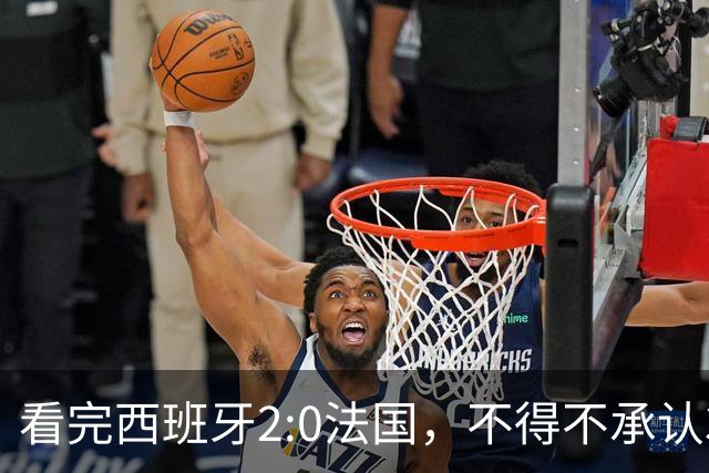 看完西班牙2:0法国，不得不承认3个事实：法国就算进了决赛也拿不到冠军